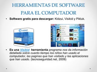 HERRAMIENTAS DE SOFTWARE
PARA EL COMPUTADOR
• Software gratis para descargar: Kidzui, Visikid y Pikluk.
• Es una Visikid herramienta programa nos da información
detallada sobre cuanto tiempo los niños han usado el
computador, las paginas que han visitado y las aplicaciones
que han usado. (tecnoseguridad.net, 2009)
 