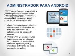 ADMINISTRADOR PARA ANDROID
ESET Control Parental para Android te
permite ayudarlos a navegar online,
administrar las aplicaciones móviles y
los sitios Web que usan, y decidir
juntos lo que es mejor para ellos.
1. Control de aplicaciones: Utiliza los
filtros basados en la edad de tus
hijos para administrar las
aplicaciones a las que podrán
acceder.
2. Control Web: Bloquea sitios Web
inapropiados para tus hijos por
rango de edad, ya sea en forma
individual o por categorías, y
ayúdalos a disfrutar de los sitios
adecuados para ellos.
 