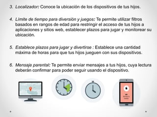 3. Localizador: Conoce la ubicación de los dispositivos de tus hijos.
4. Límite de tiempo para diversión y juegos: Te permite utilizar filtros
basados en rangos de edad para restringir el acceso de tus hijos a
aplicaciones y sitios web, establecer plazos para jugar y monitorear su
ubicación.
5. Establece plazos para jugar y divertirse : Establece una cantidad
máxima de horas para que tus hijos jueguen con sus dispositivos.
6. Mensaje parental: Te permite enviar mensajes a tus hijos, cuya lectura
deberán confirmar para poder seguir usando el dispositivo.
 