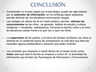CONCLUSIÓN
• Comprender un mundo regido por la tecnología, puede ser algo tedioso
por su extensión de información, sin en embargo lograr adaptarse
permite disfrutar de sus beneficios minimizando riesgos.
• Las ventajas de utilizar las tic en modo positivo, permite reforzar los
conocimientos de los niños.: se generan hábitos de estudio y rutinas
cotidianas = resultados satisfactorios. Fomenta el espíritu crítico y la toma
de decisiones sabias frente a lo que ven u oyen los niños.
• La supervisión de los padres, y el cómo les brindan confianza, los niños al
sentirse en un ambiente bueno de comprensión es más fácil que ellos les
consulten alguna problemática o situación que estén viviendo.
• Los controles que empiezan a existir dentro de un hogar sirven como
motor para que toda la familia se empiece a incluir en la diversidad de
información que brindan las Tecnologías de Información y Comunicación.
 