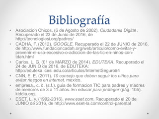 Bibliografía
• Asociacion Chicos. (6 de Agosto de 2002). Ciudadania Digital .
Recuperado el 23 de Junio de 2016, de
http://tecnologiasi.org/padres/
• CADHA, F. (2012). GOOGLE. Recuperado el 22 de JUNIO de 2016,
de http://www.fundacioncadah.org/web/articulo/como-evitar-y-
prevenir-el-uso-excesivo-o-adiccion-de-las-tic-en-ninos-con-
tdah.html
• Carlos, L. G. (01 de MARZO de 2014). EDUTEKA. Recuperado el
24 de JUNIO de 2016, de EDUTEKA:
http://eduteka.icesi.edu.co/articulos/InternetSeguro#4
• CNN, E. E. (2011). 10 consejo que deben seguir los niños para
evitar riesgos en internet. mexico.
• empresa., c. d. (s.f.). guia de formacion TIC para padres y madres
de menores de 3 a 11 años. En educar para proteger (pág. 105).
kiddia.org.
• ESET, L. y. (1992-2016). www.eset.com. Recuperado el 20 de
JUNIO de 2016, de http://www.eset-la.com/control-parental
 