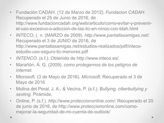 • Fundación CADAH. (12 de Marzo de 2012). Fundacion CADAH.
Recuperado el 25 de Junio de 2016, de
http://www.fundacioncadah.org/web/articulo/como-evitar-y-prevenir-
el-uso-excesivo-o-adiccion-de-las-tic-en-ninos-con-tdah.html
• INTECO, (. n. (MARZO de 2009). http://www.pantallasamigas.net/.
Recuperado el 3 de JUNIO de 2016, de
http://www.pantallasamigas.net/estudios-realizados/pdf/inteco-
estudio-uso-seguro-tic-menores.pdf
• INTENCO. (s.f.). Obtenido de http://www.inteco.es/.
• Marañón, Á. G. (2009). como protegernos de los peligros de
internet.
• Microsoft. (3 de Mayo de 2016). Microsoft. Recuperado el 3 de
Mayo de 2016
• Molina del Peral, J. A., & Vecina, P. (s.f.). Bullying, ciberbullying y
sexting. Pirámide.
• Online, P. (s.f.). http://www.protecciononline.com/. Recuperado el 20
de junio de 2016, de http://www.protecciononline.com/como-
mejorar-la-seguridad-de-mi-cuenta-de-outlook/
 