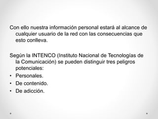 Con ello nuestra información personal estará al alcance de
cualquier usuario de la red con las consecuencias que
esto conlleva.
Según la INTENCO (Instituto Nacional de Tecnologías de
la Comunicación) se pueden distinguir tres peligros
potenciales:
• Personales.
• De contenido.
• De adicción.
 