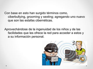 Con base en esto han surgido términos como,
ciberbullying, grooming y sexting; agregando uno nuevo
que son las estafas cibernéticas.
Aprovechándose de la ingenuidad de los niños y de las
facilidades que les ofrece la red para acceder a estos y
a su información personal.
 