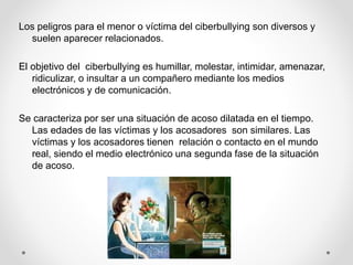 Los peligros para el menor o víctima del ciberbullying son diversos y
suelen aparecer relacionados.
El objetivo del ciberbullying es humillar, molestar, intimidar, amenazar,
ridiculizar, o insultar a un compañero mediante los medios
electrónicos y de comunicación.
Se caracteriza por ser una situación de acoso dilatada en el tiempo.
Las edades de las víctimas y los acosadores son similares. Las
víctimas y los acosadores tienen relación o contacto en el mundo
real, siendo el medio electrónico una segunda fase de la situación
de acoso.
 