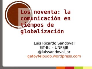 Los noventa: la
comunicación en
tiempos de
globalización
Luis Ricardo Sandoval
GT-Itc – UNPSJB
@luissandoval_ar
gatoyfelpudo.wordpress.com
 