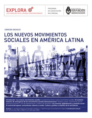 EXPLORA
                                                                         PROGRAMA
                                                                         DE CAPACITACIÓN
  LAS CIENCIAS EN EL MUNDO CONTEMPORÁNEO                                 MULTIMEDIAL




CIENCIAS SOCIALES


LOS NUEVOS MOVIMIENTOS
SOCIALES EN AMÉRICA LATINA




 Introducción | Los nuevos movimientos sociales | Características de los nuevos movimientos sociales | El contexto
 histórico de emergencia de los movimientos sociales latinoamericanos | Verdad y justicia: movimientos por los
 derechos humanos | Crisis de representación y política de identidad | Los noventa: globalización y protesta social |
 El control del espacio: movimientos urbanos y rurales | Cultura y política: el desafío de la articulación

 Autores: Dr. Juan Manuel Obarrio (Universidad Columbia), Lic. Valeria Procupez (Universidad Johns Hopkins)| Coordinación Autoral:
 Dra. Patricia Funes (UBA y CONICET) y Dr. Áxel Lazzari (UBA)
 