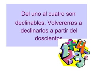 Del uno al cuatro son declinables. Volveremos a declinarlos a partir del doscientos 