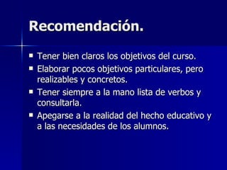 Recomendación. Tener bien claros los objetivos del curso. Elaborar pocos objetivos particulares, pero realizables y concretos. Tener siempre a la mano lista de verbos y consultarla. Apegarse a la realidad del hecho educativo y a las necesidades de los alumnos. 