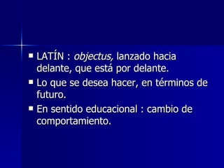 LATÍN :  objectus,  lanzado hacia delante, que está por delante. Lo que se desea hacer, en términos de futuro. En sentido educacional : cambio de comportamiento. 