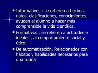 Informativos : se refieren a hechos, datos, clasificaciones, conocimientos; ayudan al alumno a hacer más comprensible la vida científica. Formativos : se refieren a actitudes e ideales , al comportamiento social y ético. De automatización. Relacionados con hábitos y habilidades necesarios para una rutina 