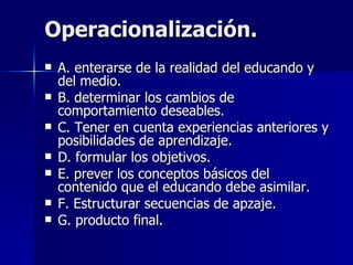 Operacionalización. A. enterarse de la realidad del educando y del medio. B. determinar los cambios de comportamiento deseables. C. Tener en cuenta experiencias anteriores y posibilidades de aprendizaje. D. formular los objetivos. E. prever los conceptos básicos del contenido que el educando debe asimilar. F. Estructurar secuencias de apzaje. G. producto final. 