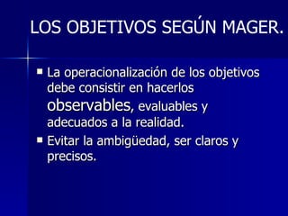 La operacionalización de los objetivos debe consistir en hacerlos  observables , evaluables y adecuados a la realidad. Evitar la ambigüedad, ser claros y precisos. LOS OBJETIVOS SEGÚN MAGER. 