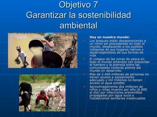 Objetivo 7 Garantizar la sostenibilidad ambiental Hoy en nuestro mundo: Los bosques están desapareciendo a un ritmo sin precedentes en todo el mundo, desplazando a los pueblos indígenas de sus hogares nativos y desarraigándolos de sus formas de vida El colapso de las zonas de pesca en todo el mundo amenaza con exacerbar el hambre y la pobreza entre las comunidades costeras pobres del mundo en desarrollo Más de 2.400 millones de personas no tienen acceso a saneamiento adecuado y mil millones no tienen acceso al agua potable Aproximadamente dos millones de niños y niñas mueren por año (6.000 al día) por infecciones prevenibles propagadas por agua sucia o instalaciones sanitarias inadecuadas 