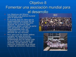 Objetivo 8 Fomentar una asociación mundial para el desarrollo Los Objetivos del Milenio representan una alianza mundial para el desarrollo.  El acuerdo deja en claro que la responsabilidad principal de los países pobres es trabajar para alcanzar los primeros siete Objetivos; deben cumplir su parte para garantizar una mayor responsabilidad ante sus ciudadanos y un uso más eficiente de sus recursos.  Pero para que los países pobres cumplan los siete primeros objetivos, es absolutamente fundamental que los países más ricos cumplan con su parte del acuerdo;  ayuda efectiva , más  reducción sostenible de la deuda  y  reglas de comercio más justas . 