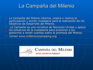La Campaña del Milenio La Campaña del Milenio informa, inspira y motiva la participación y acción ciudadana para la realización de los Objetivos de Desarrollo del Milenio.  La Campaña es una iniciativa de Naciones Unidas y apoya los esfuerzos de la ciudadanía para presionar a los gobiernos a rendir cuentas sobre la promesa del Milenio  ¡Unite!  www.milleniumcampaing.org 