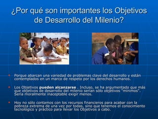 ¿Por qué son importantes los Objetivos de Desarrollo del Milenio? Porque abarcan una variedad de problemas clave del desarrollo y están contemplados en un marco de respeto por los derechos humanos. Los Objetivos  pueden alcanzarse  . Incluso, se ha argumentado que más que objetivos de desarrollo del milenio serían sólo objetivos "mínimos". Sería moralmente inaceptable exigir menos.  Hoy no sólo contamos con los recursos financieros para acabar con la pobreza extrema de una vez por todas, sino que tenemos el conocimiento tecnológico y práctico para llevar los Objetivos a cabo.  