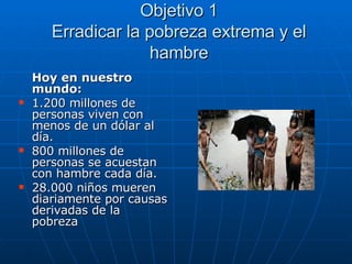 Objetivo 1 Erradicar la pobreza extrema y el hambre Hoy en nuestro mundo: 1.200 millones de personas viven con menos de un dólar al día. 800 millones de personas se acuestan con hambre cada día. 28.000 niños mueren diariamente por causas derivadas de la pobreza 