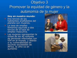 Objetivo 3 Promover la equidad de género y la autonomía de la mujer Hoy en nuestro mundo: Dos tercios de los habitantes analfabetos del planeta son mujeres. La tasa de empleo femenina equivale a dos tercios de la tasa de empleo masculina. Las mujeres representan la mitad de los 40 millones de personas infectadas con VIH en el mundo, y debido a su vulnerabilidad en muchas sociedades de África, la cifra va en aumento 