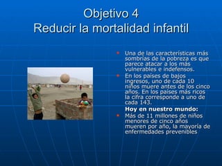 Objetivo 4 Reducir la mortalidad infantil Una de las características más sombrías de la pobreza es que parece atacar a los más vulnerables e indefensos.  En los países de bajos ingresos, uno de cada 10 niños muere antes de los cinco años. En los países más ricos la cifra corresponde a uno de cada 143. Hoy en nuestro mundo: Más de 11 millones de niños menores de cinco años mueren por año, la mayoría de enfermedades prevenibles 