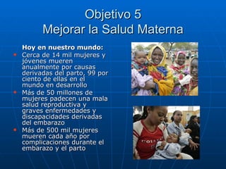 Objetivo 5 Mejorar la Salud Materna Hoy en nuestro mundo: Cerca de 14 mil mujeres y jóvenes mueren anualmente por causas derivadas del parto, 99 por ciento de ellas en el mundo en desarrollo Más de 50 millones de mujeres padecen una mala salud reproductiva y graves enfermedades y discapacidades derivadas del embarazo Más de 500 mil mujeres mueren cada año por complicaciones durante el embarazo y el parto 