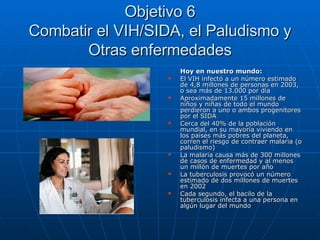 Objetivo 6 Combatir el VIH/SIDA, el Paludismo y Otras enfermedades Hoy en nuestro mundo: El VIH infectó a un número estimado de 4,8 millones de personas en 2003, o sea más de 13.000 por día Aproximadamente 15 millones de niños y niñas de todo el mundo perdieron a uno o ambos progenitores por el SIDA Cerca del 40% de la población mundial, en su mayoría viviendo en los países más pobres del planeta, corren el riesgo de contraer malaria (o paludismo) La malaria causa más de 300 millones de casos de enfermedad y al menos un millón de muertes por año La tuberculosis provocó un número estimado de dos millones de muertes en 2002 Cada segundo, el bacilo de la tuberculosis infecta a una persona en algún lugar del mundo 