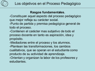 Los objetivos en el Proceso Pedagógico Rasgos fundamentales. -Constituyen aquel aspecto del proceso pedagógico que mejor refleja su carácter social.  -Punto de partida y premisa pedagógica general de todo el proceso.  -Contienen el carácter mas subjetivo de todo el proceso docente en tanto es aspiración, idea y propósito.  -Mediadores entre el proceso y los alumnos.  -Plantean las transformaciones, los cambios cualitativos, que se operan en el estudiante como producto de su actividad de aprendizaje. -Orientan y organizan la labor de los profesores y estudiantes.  4 
