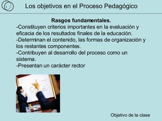 Los objetivos en el Proceso Pedagógico Rasgos fundamentales. -Constituyen criterios importantes en la evaluación y  eficacia de los resultados finales de la educación.  -Determinan el contenido, las formas de organización y los restantes componentes.  -Contribuyen al desarrollo del proceso como un sistema.  -Presentan un carácter rector Objetivo de la clase 4 