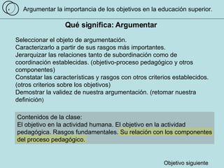 Argumentar la importancia de los objetivos en la educación superior . Qué significa: Argumentar  Seleccionar el objeto de argumentación. Caracterizarlo a partir de sus rasgos más importantes.  Jerarquizar las relaciones tanto de subordinación como de coordinación establecidas. (objetivo-proceso pedagógico y otros componentes) Constatar las características y rasgos con otros criterios establecidos. (otros criterios sobre los objetivos) Demostrar la validez de nuestra argumentación. (retomar nuestra definición ) 4 Contenidos de la clase:  El objetivo en la actividad humana. El objetivo en la actividad pedagógica. Rasgos fundamentales. Su relación con los componentes del proceso pedagógico.  Objetivo siguiente 