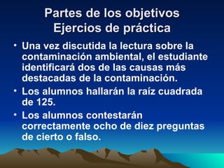 Partes de los objetivos Ejercios de práctica Una vez discutida la lectura sobre la contaminación ambiental, el estudiante identificará dos de las causas más destacadas de la contaminación. Los alumnos hallarán la raíz cuadrada de 125. Los alumnos contestarán correctamente ocho de diez preguntas de cierto o falso. 