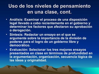 Uso de los niveles de pensamiento en una clase, cont. Análisis: Examinar el proceso de una disposición legal llevado a cabo recientemente en el gobierno y determinar los factores que afectaron su aprobación o derogación. Síntesis: Redactar un ensayo en el que se argumente sobre la importancia de la división de poderes para el logro de un gobierno libre y democrático. Evaluación: Selecionar los tres mejores ensayos presentados en clase en términos de profundidad en la argumentación, organización, secuencia lógica de las ideas y originalidad. 