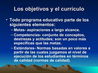 Los objetivos y el currículo Todo programa educativo parte de los siguientes elementos: Metas- aspiraciones a largo alcance. Competencias- conjunto de conceptos, destrezas y actitudes; son un poco más específicas que las metas. Estándares- Normas basadas en valores a partir de las cuales juzgamos el nivel de ejecución de los estudiantes en términos de calidad (normas de calidad). 