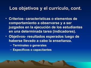 Los objetivos y el currículo, cont. Criterios- características o elementos de comportamiento a observarse y a ser juzgados en la ejecución de los estudiantes en una determinada tarea (indicadores). Objetivos- resultados esperados luego de haberse llevado a cabo la enseñanza. Terminales o generales Específicos o capacitantes 