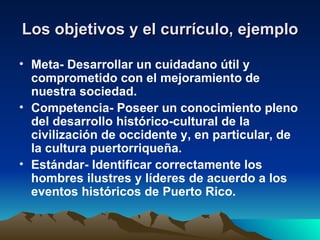 Los objetivos y el currículo, ejemplo Meta- Desarrollar un cuidadano útil y comprometido con el mejoramiento de nuestra sociedad. Competencia- Poseer un conocimiento pleno del desarrollo histórico-cultural de la civilización de occidente y, en particular, de la cultura puertorriqueña. Estándar- Identificar correctamente los hombres ilustres y líderes de acuerdo a los eventos históricos de Puerto Rico. 