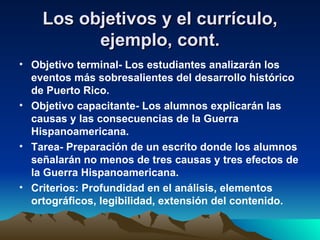 Los objetivos y el currículo, ejemplo, cont. Objetivo terminal- Los estudiantes analizarán los eventos más sobresalientes del desarrollo histórico de Puerto Rico. Objetivo capacitante- Los alumnos explicarán las causas y las consecuencias de la Guerra Hispanoamericana. Tarea- Preparación de un escrito donde los alumnos señalarán no menos de tres causas y tres efectos de la Guerra Hispanoamericana.  Criterios: Profundidad en el análisis, elementos ortográficos, legibilidad, extensión del contenido. 
