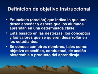 Definición de objetivo instruccional Enunciado (oración) que indica lo que uno desea enseñar y espera que los alumnos aprendan en una determinada clase. Está basado en las destrezas, los conceptos y los valores que se quieren desarrollar en los estudiantes. Se conoce con otros nombres, tales como: objetivo específico, conductual, de acción observable o producto del aprendizaje. 