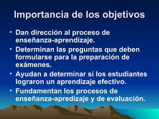 Importancia de los objetivos Dan dirección al proceso de enseñanza-aprendizaje. Determinan las preguntas que deben formularse para la preparación de exámenes. Ayudan a determinar si los estudiantes lograron un aprendizaje efectivo. Fundamentan los procesos de enseñanza-apredizaje y de evaluación. 