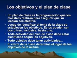 Los objetivos y el plan de clase Un plan de clase es la programación que los maestros realizan para asegurar que su lección sea efectiva. Luego de identificar el tema de la clase se establecen los objetivos. Éstos pueden ser dos o tres, inclusive, hasta uno.  Toda actividad del plan de clase debe estar planificada según los objetivos. Todo objetivo debe tener actividades… El cierre de la clase determina el logro de los objetivos de la misma.  