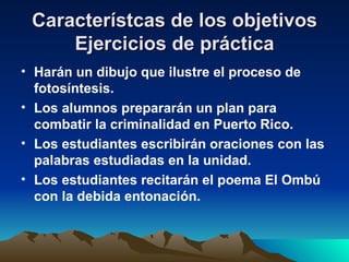 Característcas de los objetivos Ejercicios de práctica Harán un dibujo que ilustre el proceso de fotosíntesis. Los alumnos prepararán un plan para combatir la criminalidad en Puerto Rico. Los estudiantes escribirán oraciones con las palabras estudiadas en la unidad. Los estudiantes recitarán el poema El Ombú con la debida entonación. 