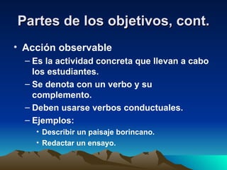Partes de los objetivos, cont. Acción observable Es la actividad concreta que llevan a cabo los estudiantes. Se denota con un verbo y su complemento. Deben usarse verbos conductuales. Ejemplos: Describir un paisaje borincano. Redactar un ensayo. 
