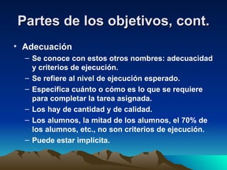 Partes de los objetivos, cont. Adecuación Se conoce con estos otros nombres: adecuacidad y criterios de ejecución. Se refiere al nivel de ejecución esperado. Especifica cuánto o cómo es lo que se requiere para completar la tarea asignada. Los hay de cantidad y de calidad. Los alumnos, la mitad de los alumnos, el 70% de los alumnos, etc., no son criterios de ejecución. Puede estar implícita. 