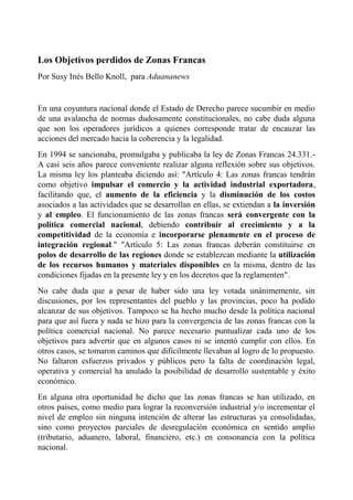 Los Objetivos perdidos de Zonas Francas
Por Susy Inés Bello Knoll, para Aduananews


En una coyuntura nacional donde el Estado de Derecho parece sucumbir en medio
de una avalancha de normas dudosamente constitucionales, no cabe duda alguna
que son los operadores jurídicos a quienes corresponde tratar de encauzar las
acciones del mercado hacia la coherencia y la legalidad.
En 1994 se sancionaba, promulgaba y publicaba la ley de Zonas Francas 24.331.-
A casi seis años parece conveniente realizar alguna reflexión sobre sus objetivos.
La misma ley los planteaba diciendo así: "Artículo 4: Las zonas francas tendrán
como objetivo impulsar el comercio y la actividad industrial exportadora,
facilitando que, el aumento de la eficiencia y la disminución de los costos
asociados a las actividades que se desarrollan en ellas, se extiendan a la inversión
y al empleo. El funcionamiento de las zonas francas será convergente con la
política comercial nacional, debiendo contribuir al crecimiento y a la
competitividad de la economía e incorporarse plenamente en el proceso de
integración regional." "Artículo 5: Las zonas francas deberán constituirse en
polos de desarrollo de las regiones donde se establezcan mediante la utilización
de los recursos humanos y materiales disponibles en la misma, dentro de las
condiciones fijadas en la presente ley y en los decretos que la reglamenten".
No cabe duda que a pesar de haber sido una ley votada unánimemente, sin
discusiones, por los representantes del pueblo y las provincias, poco ha podido
alcanzar de sus objetivos. Tampoco se ha hecho mucho desde la política nacional
para que así fuera y nada se hizo para la convergencia de las zonas francas con la
política comercial nacional. No parece necesario puntualizar cada uno de los
objetivos para advertir que en algunos casos ni se intentó cumplir con ellos. En
otros casos, se tomaron caminos que dificilmente llevaban al logro de lo propuesto.
No faltaron esfuerzos privados y públicos pero la falta de coordinación legal,
operativa y comercial ha anulado la posibilidad de desarrollo sustentable y éxito
económico.
En alguna otra oportunidad he dicho que las zonas francas se han utilizado, en
otros países, como medio para lograr la reconversión industrial y/o incrementar el
nivel de empleo sin ninguna intención de alterar las estructuras ya consolidadas,
sino como proyectos parciales de desregulación económica en sentido amplio
(tributario, aduanero, laboral, financiero, etc.) en consonancia con la política
nacional.
 