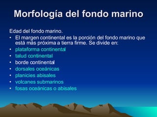 Morfología del fondo marino Edad del fondo marino. El margen continental es la porción del fondo marino que está más próxima a tierra firme. Se divide en: plataforma continental   talud continental   borde continental  dorsales oceánicas   planicies abisales   volcanes submarinos   fosas oceánicas o abisales   