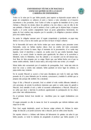 UNIVERSIDAD TÉCNICA DE MACHALA
CIENCIAS QUÍMICAS DE LA SALUD
CARRERA DE ENFERMERIA
Todos se le reían por lo que había pasado, para superar su depresión acepto unirse al
grupo de compañeros se subieron al carro y fueron a toda velocidad, en el trayecto
encontraron a dos jovencitas, José Carlos al verlas se agacho de inmediato al ver q eran
Adriane y Sheccid, los demás chicos les gritaban a las dos chicas y uno de ellos le dio
una palmada a Sheccid, lo cual le molesto a José y pidió que lo dejaran bajar, el apenas
bajaba y el coche acelero empujándolo hacia un poste golpeándose fuertemente, los
papas de José estaban muy enojados por lo sucedido y lo obligaban a practicar ciclismo
pero José odiaba hacerlo.
Su padre lo obligaba entrenar pero él seguía competiendo y perdiendo, su papa muy
furioso lo reto y José se dio cuenta que era hora de hacer el mejor esfuerzo.
En la bienvenida del nuevo año lectivo tenían que sacar números para presentar como
bienvenida, como no habían muchos chicos José no estaba del todo convencido
participar pero levanto la mano, llego el momento de la presentación, él se sentía muy
inquieta, tomó el micrófono y empezó, no podía creer lo que estaba haciendo, luego
termino y se acercó donde su maestra para agradecerle, las chicas se le acercaban a
felicitarlo, todos lo felicitaban, José iba saliendo y se encontró con los del datsun rojo,
José lleno de furia pregunto por su amigo Mario que, que habían hecho con el que su
mama estaba enferma, nadie le decía nada y del coraje tomo una revista y la rompió.
Mario había sido secuestrado por el vendedor de pornografías, José tenía más valor de
decir las cosas y estaba más animado, había quedado en tercer lugar de ciclismo, su
papa estaba muy contento.
En la escuela Sheccid se acercó a José para disculparse por todo lo malo que había
pensado de él y para felicitarlo por la oratoria, conversaron y también le advirtió que se
prepare más porque ella también iba a declamar.
Llego el día y Sheccid se presentó, José se admiró al verla vestida diferente imitando a
otro personaje, de pronto la profesora menciono que quien se sentía capaz de ganarle a
Sheccid, José entendió el reto y subió al escenario enfrentándose a Sheccid, Sheccid ya
no sabía que decir e intervino la profesora agradeciendo la participación de los chicos
para evitar más enfrentamientos.
En el próximo festival José decidió no inscribirse para no seguir rivalizándose con
sheccid.
El seguía pensando en ella, la mama de José lo aconsejaba que debería disfrutar cada
etapa de su vida.
Pero José seguía insistiendo, pensó en hacerse amigo primero de Adriane la mejor
amiga de sheccid y así poder acercarse más a sheccid, pero no sabía cómo hacerlo.
De repente observo a Adriane salir furiosa del laboratorio de química sin saber lo que
había pasado, se tomó la molestia de preguntarle al profesor que había pasado y le
 