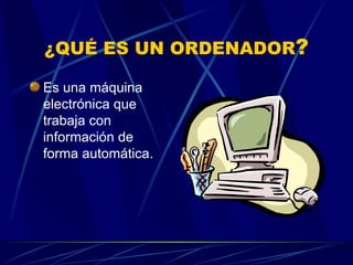 ¿QUÉ ES UN ORDENADOR ? Es una máquina electrónica que trabaja con información de forma automática. 