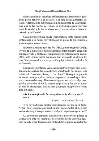 - 106 -
Sheij Muhammad Husain Kashful Gita
Esta es una de las prácticas obligatorias más importantes pres-
critas por la religión y el intelecto, y la base de los cimientos del
Islam. Además, es la mejor devoción, la más noble de las obedien-
cias, una de las puertas del Yihad, un instrumento para convocar
hacia la verdad y la buena dirección, y una resistencia frente al
extravío y la falsedad.
Cualquier nación que olvide (o ignore) este santo mandato está
sentenciada a la ruina, convirtiéndose en presa de los injustos y
alimento para los opresores.
Es por esta razón que el Profeta (PBd), quien enseñó el Código
Divino de la Religión, y nuestros Imames Infalibles (P), quienes lo
han preservado y protegido, han puesto gran énfasis en este asunto.
Ellos, ante innumerables ocasiones, han explicado en detalle los
beneficios acarreados por su ejecución y los nefastos resultados de
su descuido.
Lamentablemente hoy vemos con nuestros propios ojos la ver-
dad de estos dichos. Nosotros hemos abandonado por completo la
práctica de “ordenar el bien y vedar el mal”. Dios quiera que este
asunto se detenga aquí y concluya sin pasar al punto de que el mal
sea visto como bueno y el bien como algo malo o todavía algo peor;
que los que vedan el mal lo pongan en práctica y los que exhorten
al bien lo abandonen. Esta es una desgracia insoportable (como
dice el Corán):
«Se ha manifestado la corrupción en la tierra y en el
mar»
(Corán: “Los bizantinos” 30: 41)
Y no hay nadie que cambie esta situación. Por eso se ha dicho:
“¡Que Dios Todopoderoso maldiga a los que exhortan al bien pero
lo abandonan y a los que vedan el mal pero lo ponen en práctica!”.
Lo que hemos expuesto constituyen la madre y los pilares de
la devoción ante los Imamitas. Sólo hemos hecho un breve resu-
men de este tema. Quien desee profundizarlo, puede consultar las
 