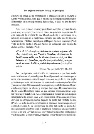 - 117 -
Los orígenes del Islam shi'ita y sus principios
atribuye la orden de la prohibición o abrogación (de la mutah) al
Santo Profeta (PBd), sino que él mismo se hizo responsable de ello.
Él también se hizo responsable del castigo, el cual no era de parte
de Dios.
Abu Hafs (Omar) era muy puntilloso sobre las leyes de la reli-
gión, muy exigente y severo en poner en práctica las mismas. Él
está más allá de prohibir lo que Dios hizo lícito o incorporar en la
religión algo que no le pertenece, en tanto que sabe que lo lícito de
Muhammad (PBd) es lícito hasta el Día del Juicio y lo que él (PBd)
vedó es ilícito hasta el Día del Juicio. Él sabía que Dios mismo ha
dicho sobre el Profeta (PBd):
«Y si él (el Mensajero) hubiera inventado algunos di-
chos (mintiendo) en Nuestro Nombre, ciertamente lo
hubiéramos asido por la diestra (fuertemente) y le Ha-
bríamos seccionado la yugular (aniquilándolo), y ningu-
no de vosotros hubiera podido impedírnoslo (protegién-
dolo)»
(Corán: “La inevitable” 69: 44 a 47)
Por consiguiente, su intención no pudo ser otra que la de vedar
una cuestión social, no religiosa. Pero algunos de sus contemporá-
neos y los narradores simples que vinieron luego de él, por negli-
gencia respecto de este asunto, no lo consideraron con profundidad
y con exactitud. Otros consideraron que un gran líder (como Omar)
estaba muy lejos de alterar y romper las Leyes Divinas haciendo
ilícito lo que Dios Hizo lícito, ya que su tarea precisamente es vigi-
lar y proteger la religión. Así, comenzaron a buscar un camino para
interpretar esta acción suya y no encontraron otra cosa que preten-
der que la abrogación había llegado de parte del Profeta mismo
(PBd). De esta manera comenzaron a aparecer las discrepancias y
contradicciones. Si se interpretara la obra del califa tal como he-
mos expuesto nosotros (que él pretendía modificar una costumbre
social y no una Ley religiosa), se evitarían todas estas confusiones
y dificultades. Como prueba, podemos tomar la narración de Mus-
 