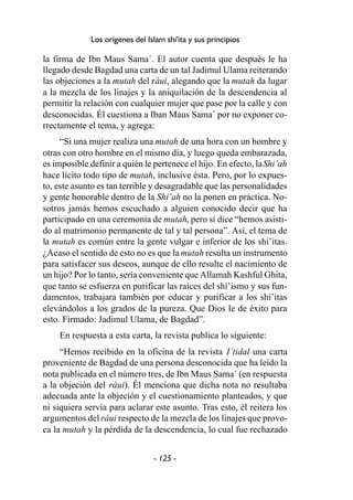 - 125 -
Los orígenes del Islam shi'ita y sus principios
la firma de Ibn Maus Sama´. El autor cuenta que después le ha
llegado desde Bagdad una carta de un tal Jadimul Ulama reiterando
las objeciones a la mutah del ráui, alegando que la mutah da lugar
a la mezcla de los linajes y la aniquilación de la descendencia al
permitir la relación con cualquier mujer que pase por la calle y con
desconocidas. Él cuestiona a Iban Maus Sama´ por no exponer co-
rrectamente el tema, y agrega:
“Si una mujer realiza una mutah de una hora con un hombre y
otras con otro hombre en el mismo día, y luego queda embarazada,
es imposible definir a quién le pertenece el hijo. En efecto, laShi’ah
hace lícito todo tipo de mutah, inclusive ésta. Pero, por lo expues-
to, este asunto es tan terrible y desagradable que las personalidades
y gente honorable dentro de la Shi’ah no la ponen en práctica. No-
sotros jamás hemos escuchado a alguien conocido decir que ha
participado en una ceremonia de mutah, pero sí dice “hemos asisti-
do al matrimonio permanente de tal y tal persona”. Así, el tema de
la mutah es común entre la gente vulgar e inferior de los shi’itas.
¿Acaso el sentido de esto no es que la mutah resulta un instrumento
para satisfacer sus deseos, aunque de ello resulte el nacimiento de
un hijo? Por lo tanto, sería conveniente que Allamah Kashful Ghita,
que tanto se esfuerza en purificar las raíces del shi’ismo y sus fun-
damentos, trabajara también por educar y purificar a los shi’itas
elevándolos a los grados de la pureza. Que Dios le de éxito para
esto. Firmado: Jadimul Ulama, de Bagdad”.
En respuesta a esta carta, la revista publica lo siguiente:
“Hemos recibido en la oficina de la revista I´tidal una carta
proveniente de Bagdad de una persona desconocida que ha leído la
nota publicada en el número tres, de Ibn Maus Sama´ (en respuesta
a la objeción del ráui). Él menciona que dicha nota no resultaba
adecuada ante la objeción y el cuestionamiento planteados, y que
ni siquiera servía para aclarar este asunto. Tras esto, él reitera los
argumentos del ráui respecto de la mezcla de los linajes que provo-
ca la mutah y la pérdida de la descendencia, lo cual fue rechazado
 
