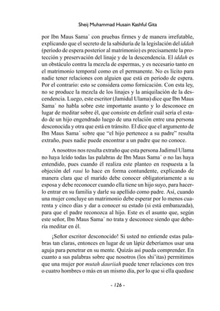 - 126 -
Sheij Muhammad Husain Kashful Gita
por Ibn Maus Sama´ con pruebas firmes y de manera irrefutable,
explicando que el secreto de la sabiduría de la legislación del iddah
(período de espera posterior al matrimonio) es precisamente la pro-
tección y preservación del linaje y de la descendencia. El iddah es
un obstáculo contra la mezcla de espermas, y es necesario tanto en
el matrimonio temporal como en el permanente. No es lícito para
nadie tener relaciones con alguien que está en período de espera.
Por el contrario: esto se considera como fornicación. Con esta ley,
no se produce la mezcla de los linajes y la aniquilación de la des-
cendencia. Luego, este escritor (Jamidul Ulama) dice que Ibn Maus
Sama´ no habla sobre este importante asunto y lo desconoce en
lugar de meditar sobre él, que consiste en definir cuál sería el esta-
do de un hijo engendrado luego de una relación entre una persona
desconocida y otra que está en tránsito. El dice que el argumento de
Ibn Maus Sama´ sobre que “el hijo pertenece a su padre” resulta
extraño, pues nadie puede encontrar a un padre que no conoce.
A nosotros nos resulta extraño que esta persona Jadimul Ulama
no haya leído todas las palabras de Ibn Maus Sama´ o no las haya
entendido, pues cuando él realiza este planteo en respuesta a la
objeción del raui lo hace en forma contundente, explicando de
manera clara que el marido debe conocer obligatoriamente a su
esposa y debe reconocer cuando ella tiene un hijo suyo, para hacer-
lo entrar en su familia y darle su apellido como padre. Así, cuando
una mujer concluye un matrimonio debe esperar por lo menos cua-
renta y cinco días y dar a conocer su estado (si está embarazada),
para que el padre reconozca al hijo. Este es el asunto que, según
este señor, Ibn Maus Sama´ no trata y desconoce siendo que debe-
ría meditar en él.
¡Señor escritor desconocido! Si usted no entiende estas pala-
bras tan claras, entonces en lugar de un lápiz deberíamos usar una
aguja para penetrar en su mente. Quizás así pueda comprender. En
cuanto a sus palabras sobre que nosotros (los shi’itas) permitimos
que una mujer por mutah dauriiah puede tener relaciones con tres
o cuatro hombres o más en un mismo día, por lo que si ella quedase
 