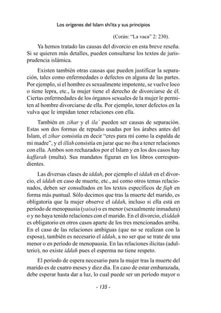 - 135 -
Los orígenes del Islam shi'ita y sus principios
(Corán: “La vaca” 2: 230).
Ya hemos tratado las causas del divorcio en esta breve reseña.
Si se quieren más detalles, pueden consultarse los textos de juris-
prudencia islámica.
Existen también otras causas que pueden justificar la separa-
ción, tales como enfermedades o defectos en alguna de las partes.
Por ejemplo, si el hombre es sexualmente impotente, se vuelve loco
o tiene lepra, etc., la mujer tiene el derecho de divorciarse de él.
Ciertas enfermedades de los órganos sexuales de la mujer le permi-
ten al hombre divorciarse de ella. Por ejemplo, tener defectos en la
vulva que le impidan tener relaciones con ella.
También en zihar y el ila´ pueden ser causas de separación.
Estas son dos formas de repudio usadas por los árabes antes del
Islam, el zihar consistía en decir “eres para mí como la espalda de
mi madre”, y el illah consistía en jurar que no iba a tener relaciones
con ella. Ambos son rechazados por el Islam y en los dos casos hay
kaffarah (multa). Sus mandatos figuran en los libros correspon-
dientes.
Las diversas clases de iddah, por ejemplo el iddah en el divor-
cio, el iddah en caso de muerte, etc., así como otros temas relacio-
nados, deben ser consultados en los textos específicos de fiqh en
forma más puntual. Sólo decimos que tras la muerte del marido, es
obligatoria que la mujer observe el iddah, incluso si ella está en
período de menopausia (yaisa) o es menor (sexualmente inmadura)
o y no haya tenido relaciones con el marido. En el divorcio, eliddah
es obligatorio en otros casos aparte de los tres mencionados arriba.
En el caso de las relaciones ambiguas (que no se realizan con la
esposa), también es necesario el iddah, a no ser que se trate de una
menor o en período de menopausia. En las relaciones ilícitas (adul-
terio), no existe iddah pues el esperma no tiene respeto.
El período de espera necesario para la mujer tras la muerte del
marido es de cuatro meses y diez día. En caso de estar embarazada,
debe esperar hasta dar a luz, lo cual puede ser un período mayor o
 